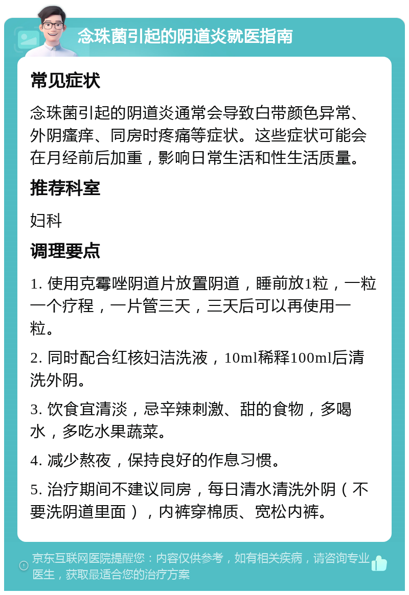 念珠菌引起的阴道炎就医指南 常见症状 念珠菌引起的阴道炎通常会导致白带颜色异常、外阴瘙痒、同房时疼痛等症状。这些症状可能会在月经前后加重，影响日常生活和性生活质量。 推荐科室 妇科 调理要点 1. 使用克霉唑阴道片放置阴道，睡前放1粒，一粒一个疗程，一片管三天，三天后可以再使用一粒。 2. 同时配合红核妇洁洗液，10ml稀释100ml后清洗外阴。 3. 饮食宜清淡，忌辛辣刺激、甜的食物，多喝水，多吃水果蔬菜。 4. 减少熬夜，保持良好的作息习惯。 5. 治疗期间不建议同房，每日清水清洗外阴（不要洗阴道里面），内裤穿棉质、宽松内裤。