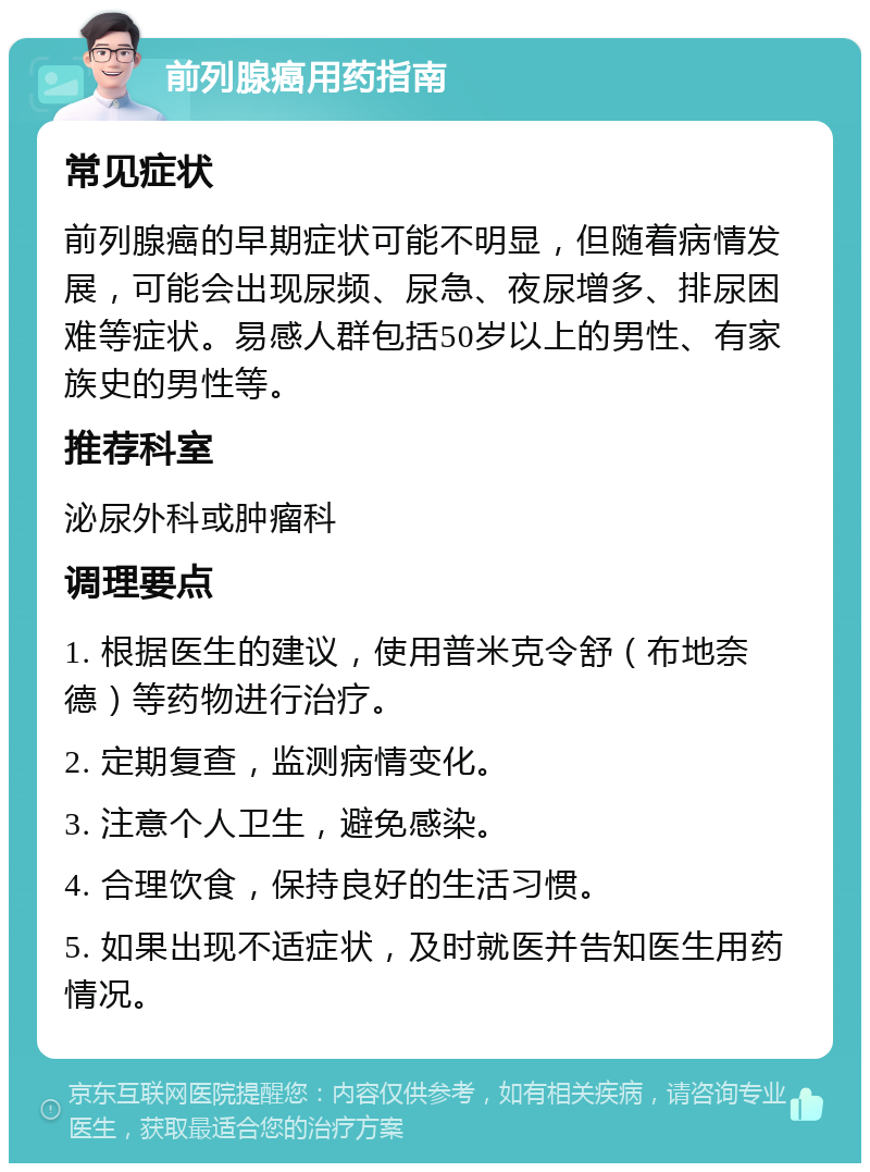 前列腺癌用药指南 常见症状 前列腺癌的早期症状可能不明显，但随着病情发展，可能会出现尿频、尿急、夜尿增多、排尿困难等症状。易感人群包括50岁以上的男性、有家族史的男性等。 推荐科室 泌尿外科或肿瘤科 调理要点 1. 根据医生的建议，使用普米克令舒（布地奈德）等药物进行治疗。 2. 定期复查，监测病情变化。 3. 注意个人卫生，避免感染。 4. 合理饮食，保持良好的生活习惯。 5. 如果出现不适症状，及时就医并告知医生用药情况。