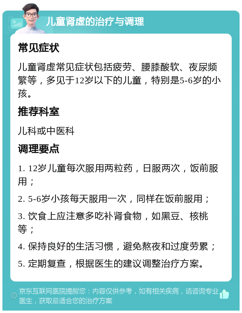 儿童肾虚的治疗与调理 常见症状 儿童肾虚常见症状包括疲劳、腰膝酸软、夜尿频繁等，多见于12岁以下的儿童，特别是5-6岁的小孩。 推荐科室 儿科或中医科 调理要点 1. 12岁儿童每次服用两粒药，日服两次，饭前服用； 2. 5-6岁小孩每天服用一次，同样在饭前服用； 3. 饮食上应注意多吃补肾食物，如黑豆、核桃等； 4. 保持良好的生活习惯，避免熬夜和过度劳累； 5. 定期复查，根据医生的建议调整治疗方案。