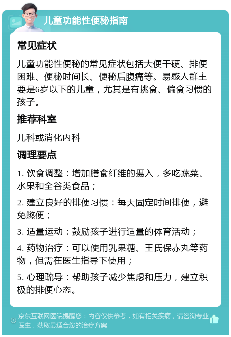 儿童功能性便秘指南 常见症状 儿童功能性便秘的常见症状包括大便干硬、排便困难、便秘时间长、便秘后腹痛等。易感人群主要是6岁以下的儿童，尤其是有挑食、偏食习惯的孩子。 推荐科室 儿科或消化内科 调理要点 1. 饮食调整：增加膳食纤维的摄入，多吃蔬菜、水果和全谷类食品； 2. 建立良好的排便习惯：每天固定时间排便，避免憋便； 3. 适量运动：鼓励孩子进行适量的体育活动； 4. 药物治疗：可以使用乳果糖、王氏保赤丸等药物，但需在医生指导下使用； 5. 心理疏导：帮助孩子减少焦虑和压力，建立积极的排便心态。