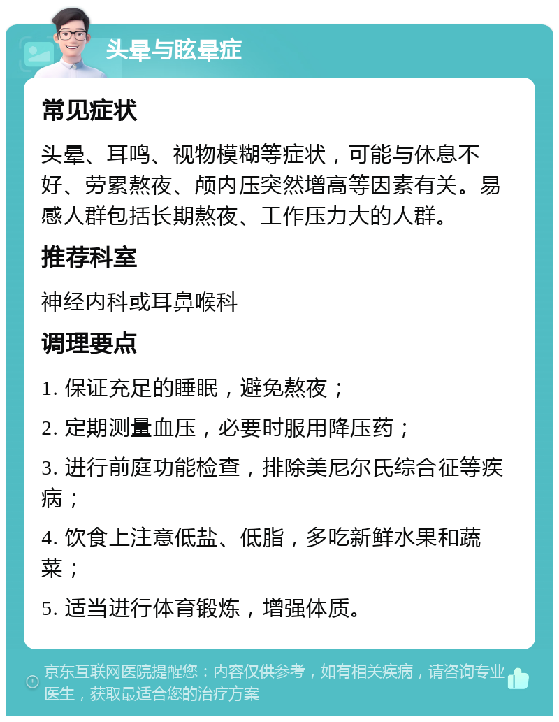 头晕与眩晕症 常见症状 头晕、耳鸣、视物模糊等症状，可能与休息不好、劳累熬夜、颅内压突然增高等因素有关。易感人群包括长期熬夜、工作压力大的人群。 推荐科室 神经内科或耳鼻喉科 调理要点 1. 保证充足的睡眠，避免熬夜； 2. 定期测量血压，必要时服用降压药； 3. 进行前庭功能检查，排除美尼尔氏综合征等疾病； 4. 饮食上注意低盐、低脂，多吃新鲜水果和蔬菜； 5. 适当进行体育锻炼，增强体质。