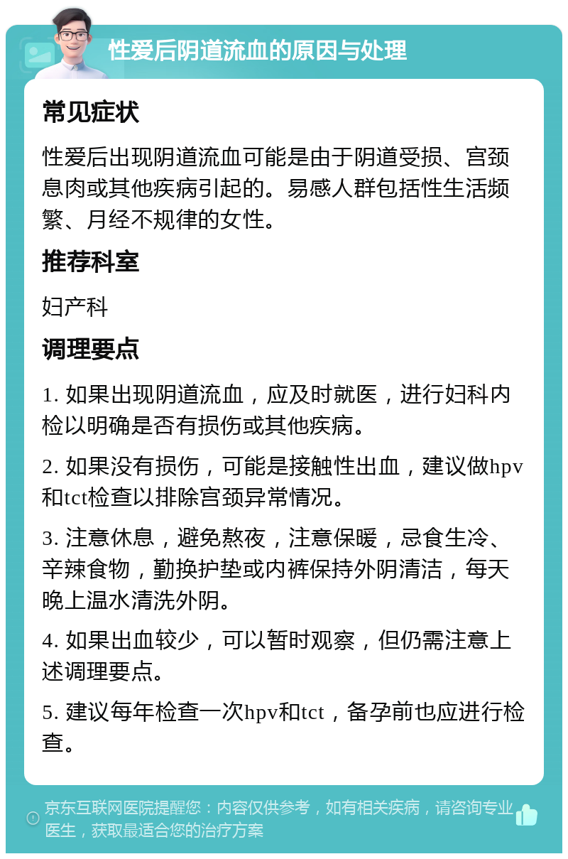 性爱后阴道流血的原因与处理 常见症状 性爱后出现阴道流血可能是由于阴道受损、宫颈息肉或其他疾病引起的。易感人群包括性生活频繁、月经不规律的女性。 推荐科室 妇产科 调理要点 1. 如果出现阴道流血，应及时就医，进行妇科内检以明确是否有损伤或其他疾病。 2. 如果没有损伤，可能是接触性出血，建议做hpv和tct检查以排除宫颈异常情况。 3. 注意休息，避免熬夜，注意保暖，忌食生冷、辛辣食物，勤换护垫或内裤保持外阴清洁，每天晚上温水清洗外阴。 4. 如果出血较少，可以暂时观察，但仍需注意上述调理要点。 5. 建议每年检查一次hpv和tct，备孕前也应进行检查。