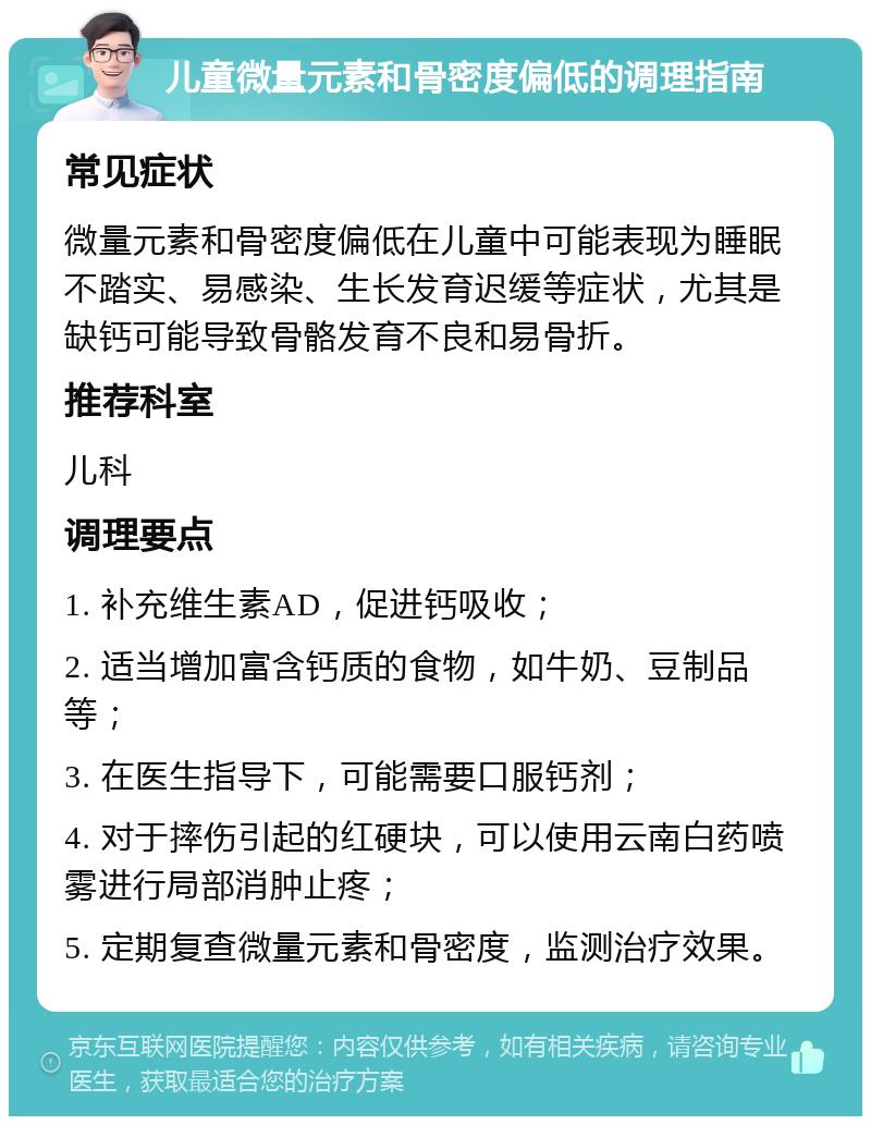 儿童微量元素和骨密度偏低的调理指南 常见症状 微量元素和骨密度偏低在儿童中可能表现为睡眠不踏实、易感染、生长发育迟缓等症状，尤其是缺钙可能导致骨骼发育不良和易骨折。 推荐科室 儿科 调理要点 1. 补充维生素AD，促进钙吸收； 2. 适当增加富含钙质的食物，如牛奶、豆制品等； 3. 在医生指导下，可能需要口服钙剂； 4. 对于摔伤引起的红硬块，可以使用云南白药喷雾进行局部消肿止疼； 5. 定期复查微量元素和骨密度，监测治疗效果。