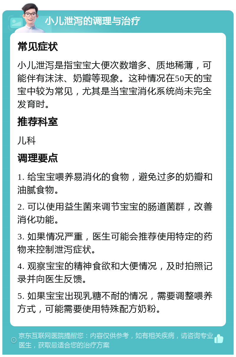 小儿泄泻的调理与治疗 常见症状 小儿泄泻是指宝宝大便次数增多、质地稀薄，可能伴有沫沫、奶瓣等现象。这种情况在50天的宝宝中较为常见，尤其是当宝宝消化系统尚未完全发育时。 推荐科室 儿科 调理要点 1. 给宝宝喂养易消化的食物，避免过多的奶瓣和油腻食物。 2. 可以使用益生菌来调节宝宝的肠道菌群，改善消化功能。 3. 如果情况严重，医生可能会推荐使用特定的药物来控制泄泻症状。 4. 观察宝宝的精神食欲和大便情况，及时拍照记录并向医生反馈。 5. 如果宝宝出现乳糖不耐的情况，需要调整喂养方式，可能需要使用特殊配方奶粉。