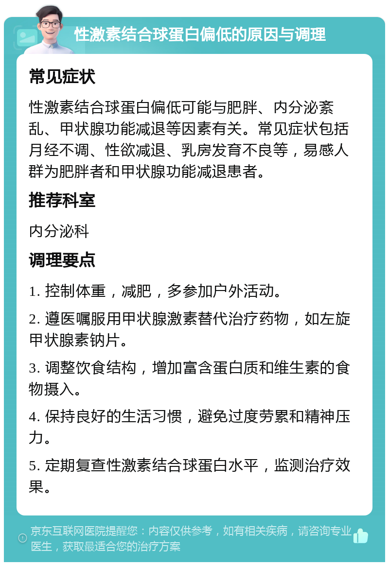 性激素结合球蛋白偏低的原因与调理 常见症状 性激素结合球蛋白偏低可能与肥胖、内分泌紊乱、甲状腺功能减退等因素有关。常见症状包括月经不调、性欲减退、乳房发育不良等，易感人群为肥胖者和甲状腺功能减退患者。 推荐科室 内分泌科 调理要点 1. 控制体重，减肥，多参加户外活动。 2. 遵医嘱服用甲状腺激素替代治疗药物，如左旋甲状腺素钠片。 3. 调整饮食结构，增加富含蛋白质和维生素的食物摄入。 4. 保持良好的生活习惯，避免过度劳累和精神压力。 5. 定期复查性激素结合球蛋白水平，监测治疗效果。