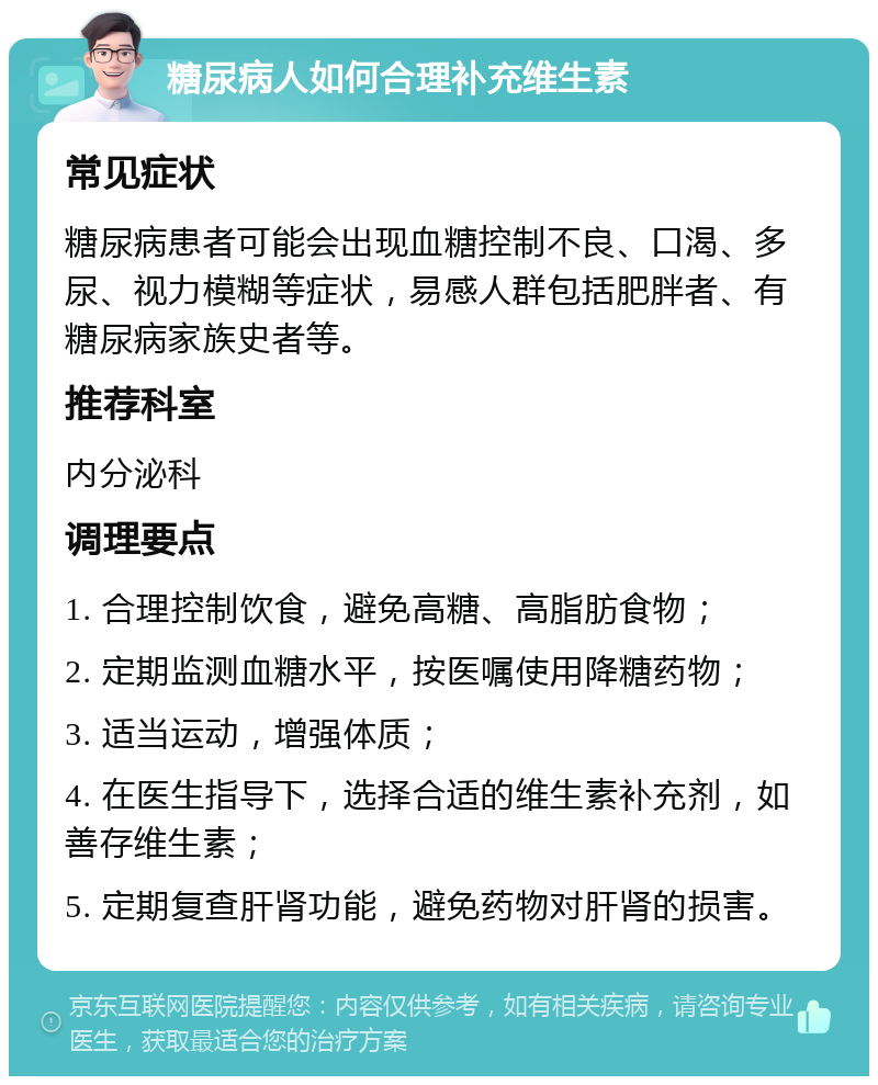 糖尿病人如何合理补充维生素 常见症状 糖尿病患者可能会出现血糖控制不良、口渴、多尿、视力模糊等症状，易感人群包括肥胖者、有糖尿病家族史者等。 推荐科室 内分泌科 调理要点 1. 合理控制饮食，避免高糖、高脂肪食物； 2. 定期监测血糖水平，按医嘱使用降糖药物； 3. 适当运动，增强体质； 4. 在医生指导下，选择合适的维生素补充剂，如善存维生素； 5. 定期复查肝肾功能，避免药物对肝肾的损害。