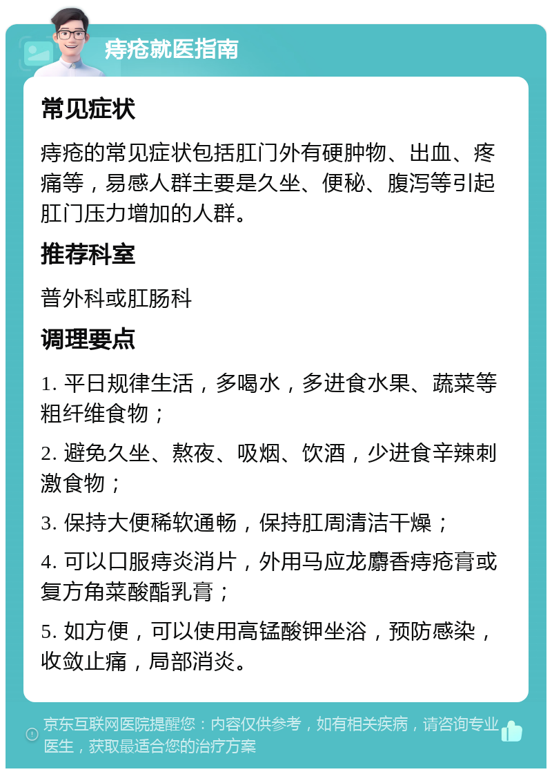 痔疮就医指南 常见症状 痔疮的常见症状包括肛门外有硬肿物、出血、疼痛等，易感人群主要是久坐、便秘、腹泻等引起肛门压力增加的人群。 推荐科室 普外科或肛肠科 调理要点 1. 平日规律生活，多喝水，多进食水果、蔬菜等粗纤维食物； 2. 避免久坐、熬夜、吸烟、饮酒，少进食辛辣刺激食物； 3. 保持大便稀软通畅，保持肛周清洁干燥； 4. 可以口服痔炎消片，外用马应龙麝香痔疮膏或复方角菜酸酯乳膏； 5. 如方便，可以使用高锰酸钾坐浴，预防感染，收敛止痛，局部消炎。