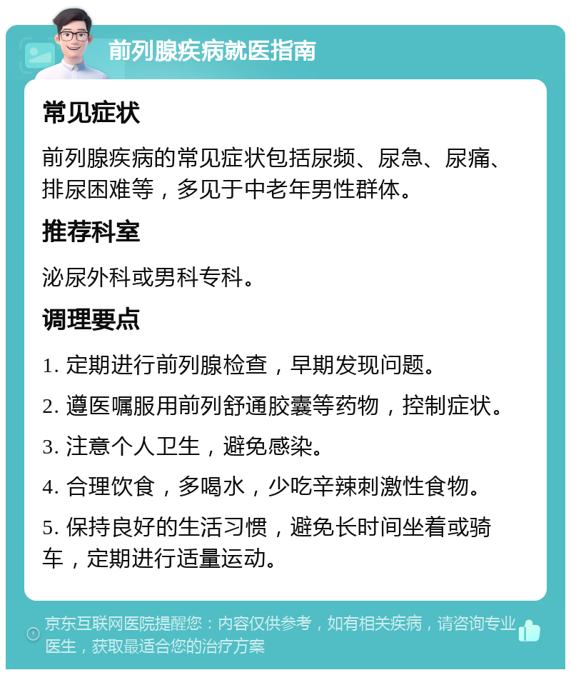 前列腺疾病就医指南 常见症状 前列腺疾病的常见症状包括尿频、尿急、尿痛、排尿困难等，多见于中老年男性群体。 推荐科室 泌尿外科或男科专科。 调理要点 1. 定期进行前列腺检查，早期发现问题。 2. 遵医嘱服用前列舒通胶囊等药物，控制症状。 3. 注意个人卫生，避免感染。 4. 合理饮食，多喝水，少吃辛辣刺激性食物。 5. 保持良好的生活习惯，避免长时间坐着或骑车，定期进行适量运动。