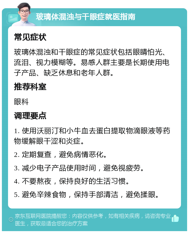 玻璃体混浊与干眼症就医指南 常见症状 玻璃体混浊和干眼症的常见症状包括眼睛怕光、流泪、视力模糊等。易感人群主要是长期使用电子产品、缺乏休息和老年人群。 推荐科室 眼科 调理要点 1. 使用沃丽汀和小牛血去蛋白提取物滴眼液等药物缓解眼干涩和炎症。 2. 定期复查，避免病情恶化。 3. 减少电子产品使用时间，避免视疲劳。 4. 不要熬夜，保持良好的生活习惯。 5. 避免辛辣食物，保持手部清洁，避免揉眼。