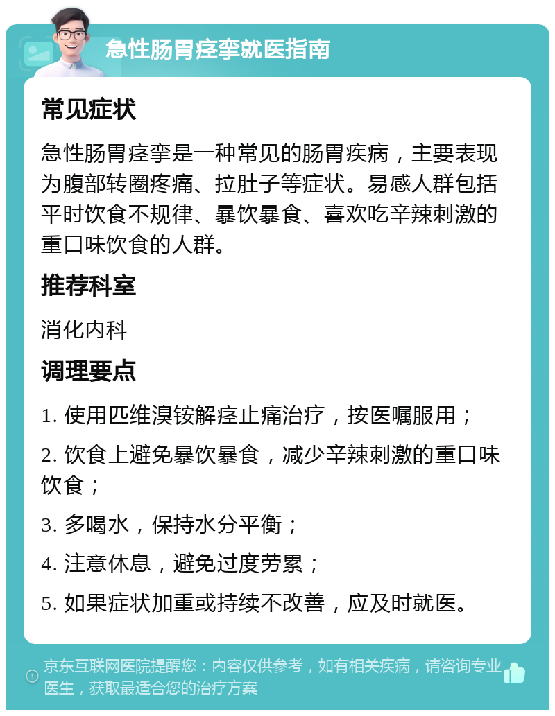 急性肠胃痉挛就医指南 常见症状 急性肠胃痉挛是一种常见的肠胃疾病，主要表现为腹部转圈疼痛、拉肚子等症状。易感人群包括平时饮食不规律、暴饮暴食、喜欢吃辛辣刺激的重口味饮食的人群。 推荐科室 消化内科 调理要点 1. 使用匹维溴铵解痉止痛治疗，按医嘱服用； 2. 饮食上避免暴饮暴食，减少辛辣刺激的重口味饮食； 3. 多喝水，保持水分平衡； 4. 注意休息，避免过度劳累； 5. 如果症状加重或持续不改善，应及时就医。