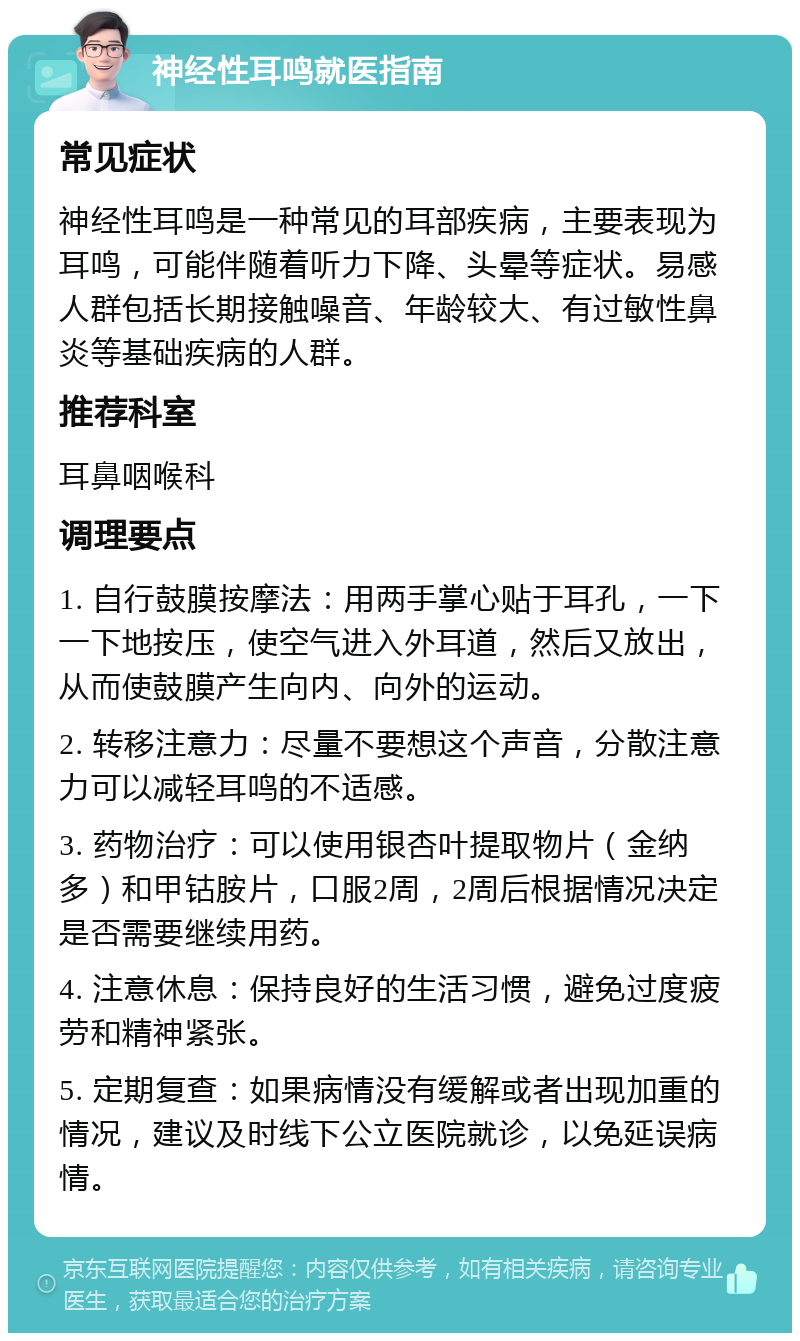 神经性耳鸣就医指南 常见症状 神经性耳鸣是一种常见的耳部疾病，主要表现为耳鸣，可能伴随着听力下降、头晕等症状。易感人群包括长期接触噪音、年龄较大、有过敏性鼻炎等基础疾病的人群。 推荐科室 耳鼻咽喉科 调理要点 1. 自行鼓膜按摩法：用两手掌心贴于耳孔，一下一下地按压，使空气进入外耳道，然后又放出，从而使鼓膜产生向内、向外的运动。 2. 转移注意力：尽量不要想这个声音，分散注意力可以减轻耳鸣的不适感。 3. 药物治疗：可以使用银杏叶提取物片（金纳多）和甲钴胺片，口服2周，2周后根据情况决定是否需要继续用药。 4. 注意休息：保持良好的生活习惯，避免过度疲劳和精神紧张。 5. 定期复查：如果病情没有缓解或者出现加重的情况，建议及时线下公立医院就诊，以免延误病情。