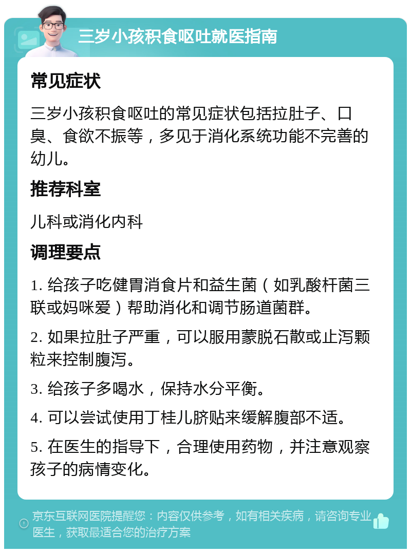 三岁小孩积食呕吐就医指南 常见症状 三岁小孩积食呕吐的常见症状包括拉肚子、口臭、食欲不振等，多见于消化系统功能不完善的幼儿。 推荐科室 儿科或消化内科 调理要点 1. 给孩子吃健胃消食片和益生菌（如乳酸杆菌三联或妈咪爱）帮助消化和调节肠道菌群。 2. 如果拉肚子严重，可以服用蒙脱石散或止泻颗粒来控制腹泻。 3. 给孩子多喝水，保持水分平衡。 4. 可以尝试使用丁桂儿脐贴来缓解腹部不适。 5. 在医生的指导下，合理使用药物，并注意观察孩子的病情变化。