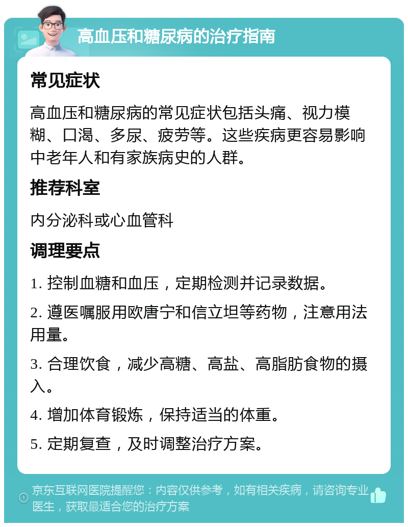 高血压和糖尿病的治疗指南 常见症状 高血压和糖尿病的常见症状包括头痛、视力模糊、口渴、多尿、疲劳等。这些疾病更容易影响中老年人和有家族病史的人群。 推荐科室 内分泌科或心血管科 调理要点 1. 控制血糖和血压，定期检测并记录数据。 2. 遵医嘱服用欧唐宁和信立坦等药物，注意用法用量。 3. 合理饮食，减少高糖、高盐、高脂肪食物的摄入。 4. 增加体育锻炼，保持适当的体重。 5. 定期复查，及时调整治疗方案。