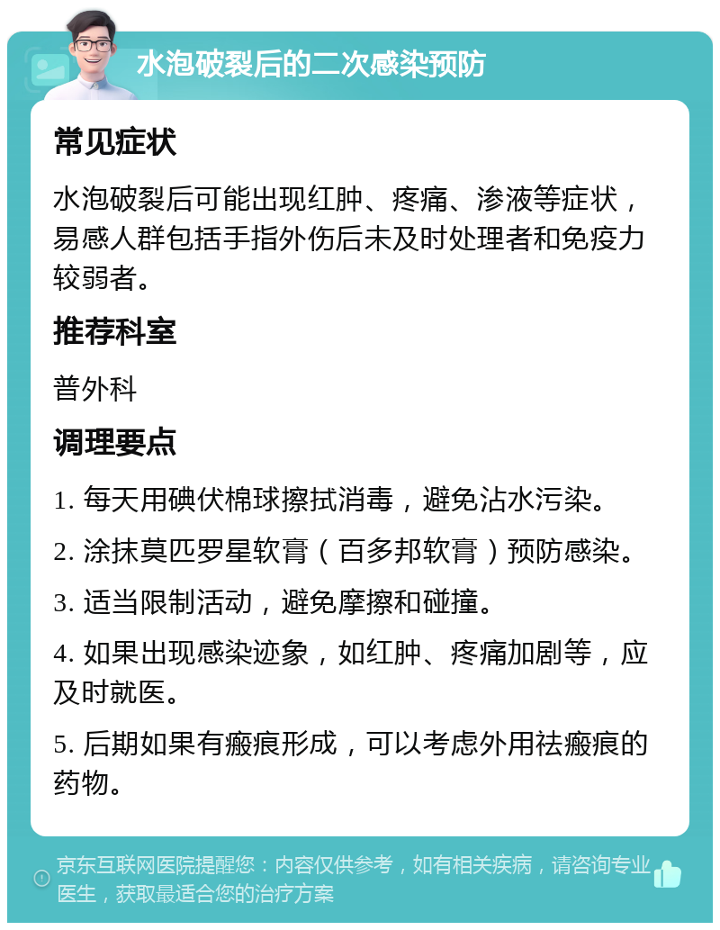 水泡破裂后的二次感染预防 常见症状 水泡破裂后可能出现红肿、疼痛、渗液等症状，易感人群包括手指外伤后未及时处理者和免疫力较弱者。 推荐科室 普外科 调理要点 1. 每天用碘伏棉球擦拭消毒，避免沾水污染。 2. 涂抹莫匹罗星软膏（百多邦软膏）预防感染。 3. 适当限制活动，避免摩擦和碰撞。 4. 如果出现感染迹象，如红肿、疼痛加剧等，应及时就医。 5. 后期如果有瘢痕形成，可以考虑外用祛瘢痕的药物。