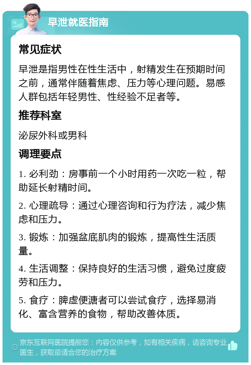 早泄就医指南 常见症状 早泄是指男性在性生活中，射精发生在预期时间之前，通常伴随着焦虑、压力等心理问题。易感人群包括年轻男性、性经验不足者等。 推荐科室 泌尿外科或男科 调理要点 1. 必利劲：房事前一个小时用药一次吃一粒，帮助延长射精时间。 2. 心理疏导：通过心理咨询和行为疗法，减少焦虑和压力。 3. 锻炼：加强盆底肌肉的锻炼，提高性生活质量。 4. 生活调整：保持良好的生活习惯，避免过度疲劳和压力。 5. 食疗：脾虚便溏者可以尝试食疗，选择易消化、富含营养的食物，帮助改善体质。