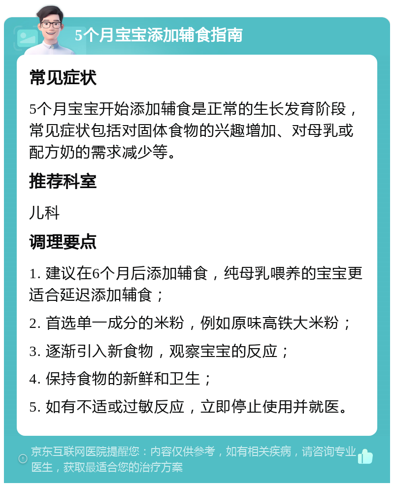 5个月宝宝添加辅食指南 常见症状 5个月宝宝开始添加辅食是正常的生长发育阶段，常见症状包括对固体食物的兴趣增加、对母乳或配方奶的需求减少等。 推荐科室 儿科 调理要点 1. 建议在6个月后添加辅食，纯母乳喂养的宝宝更适合延迟添加辅食； 2. 首选单一成分的米粉，例如原味高铁大米粉； 3. 逐渐引入新食物，观察宝宝的反应； 4. 保持食物的新鲜和卫生； 5. 如有不适或过敏反应，立即停止使用并就医。