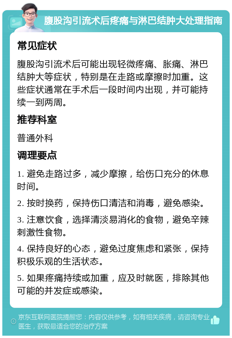 腹股沟引流术后疼痛与淋巴结肿大处理指南 常见症状 腹股沟引流术后可能出现轻微疼痛、胀痛、淋巴结肿大等症状，特别是在走路或摩擦时加重。这些症状通常在手术后一段时间内出现，并可能持续一到两周。 推荐科室 普通外科 调理要点 1. 避免走路过多，减少摩擦，给伤口充分的休息时间。 2. 按时换药，保持伤口清洁和消毒，避免感染。 3. 注意饮食，选择清淡易消化的食物，避免辛辣刺激性食物。 4. 保持良好的心态，避免过度焦虑和紧张，保持积极乐观的生活状态。 5. 如果疼痛持续或加重，应及时就医，排除其他可能的并发症或感染。