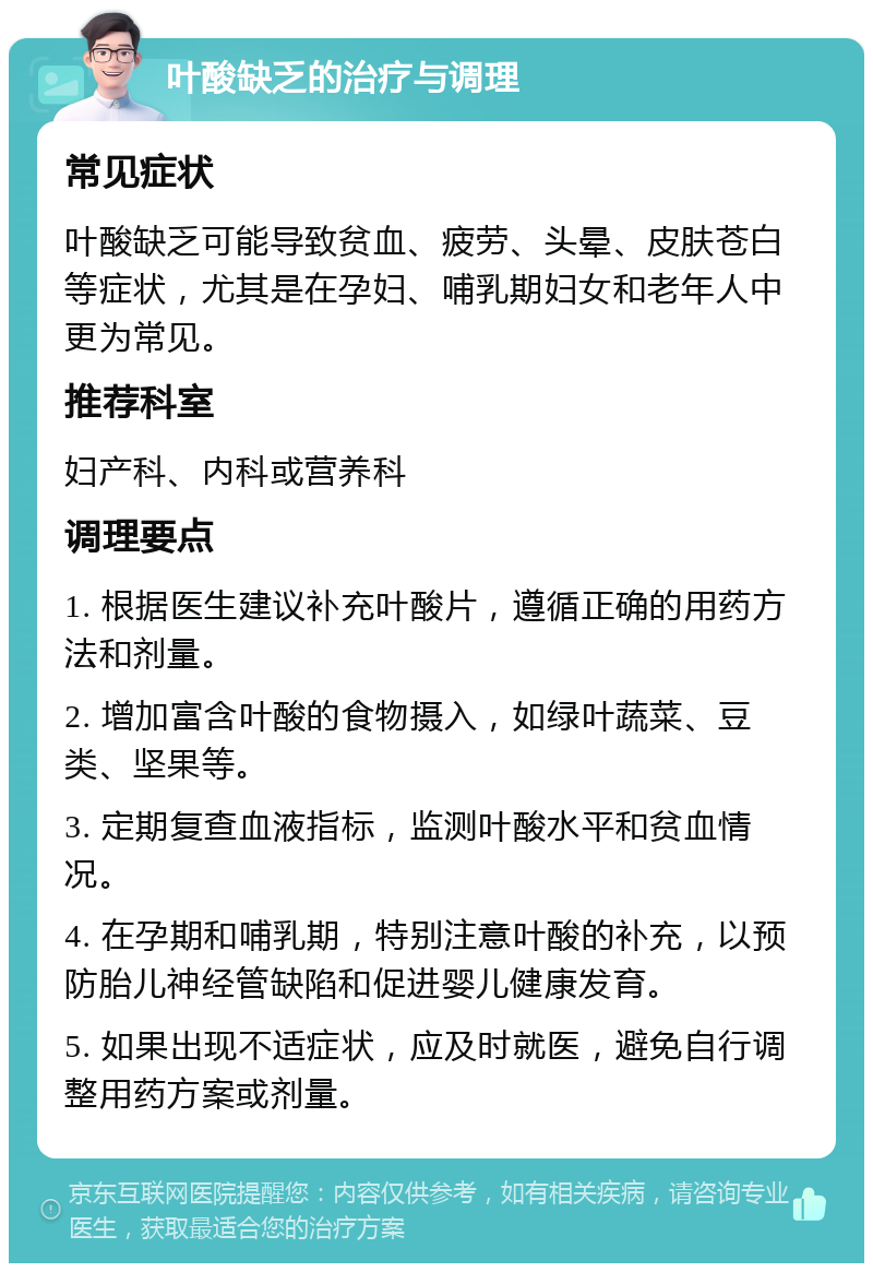 叶酸缺乏的治疗与调理 常见症状 叶酸缺乏可能导致贫血、疲劳、头晕、皮肤苍白等症状，尤其是在孕妇、哺乳期妇女和老年人中更为常见。 推荐科室 妇产科、内科或营养科 调理要点 1. 根据医生建议补充叶酸片，遵循正确的用药方法和剂量。 2. 增加富含叶酸的食物摄入，如绿叶蔬菜、豆类、坚果等。 3. 定期复查血液指标，监测叶酸水平和贫血情况。 4. 在孕期和哺乳期，特别注意叶酸的补充，以预防胎儿神经管缺陷和促进婴儿健康发育。 5. 如果出现不适症状，应及时就医，避免自行调整用药方案或剂量。