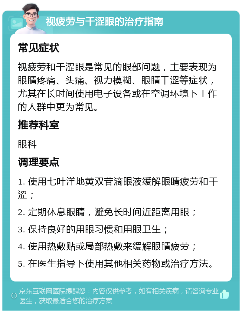 视疲劳与干涩眼的治疗指南 常见症状 视疲劳和干涩眼是常见的眼部问题，主要表现为眼睛疼痛、头痛、视力模糊、眼睛干涩等症状，尤其在长时间使用电子设备或在空调环境下工作的人群中更为常见。 推荐科室 眼科 调理要点 1. 使用七叶洋地黄双苷滴眼液缓解眼睛疲劳和干涩； 2. 定期休息眼睛，避免长时间近距离用眼； 3. 保持良好的用眼习惯和用眼卫生； 4. 使用热敷贴或局部热敷来缓解眼睛疲劳； 5. 在医生指导下使用其他相关药物或治疗方法。