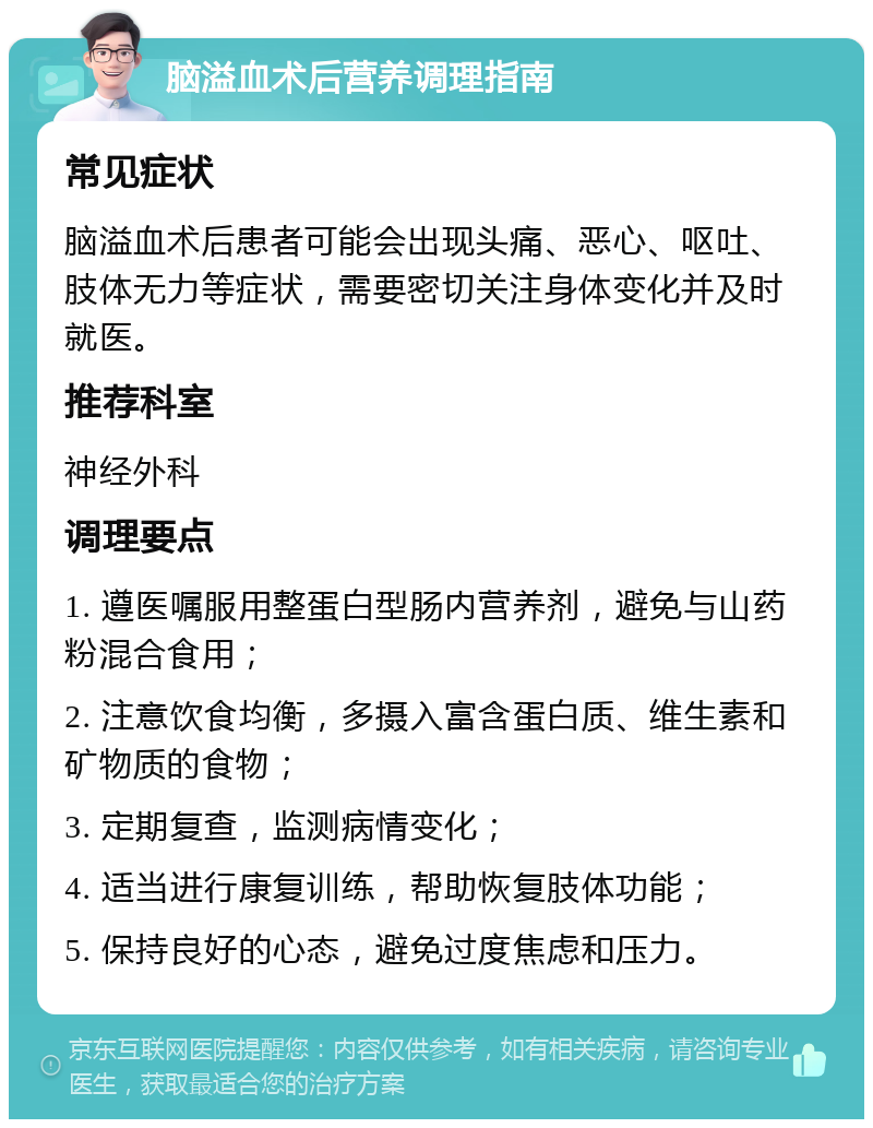 脑溢血术后营养调理指南 常见症状 脑溢血术后患者可能会出现头痛、恶心、呕吐、肢体无力等症状，需要密切关注身体变化并及时就医。 推荐科室 神经外科 调理要点 1. 遵医嘱服用整蛋白型肠内营养剂，避免与山药粉混合食用； 2. 注意饮食均衡，多摄入富含蛋白质、维生素和矿物质的食物； 3. 定期复查，监测病情变化； 4. 适当进行康复训练，帮助恢复肢体功能； 5. 保持良好的心态，避免过度焦虑和压力。