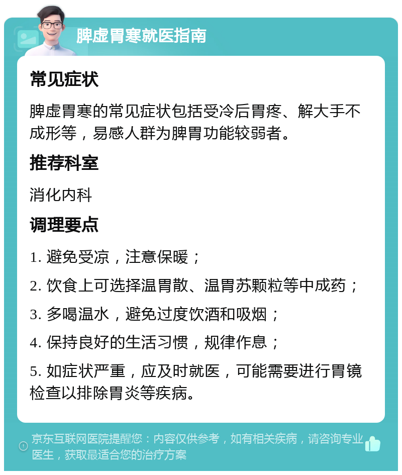 脾虚胃寒就医指南 常见症状 脾虚胃寒的常见症状包括受冷后胃疼、解大手不成形等，易感人群为脾胃功能较弱者。 推荐科室 消化内科 调理要点 1. 避免受凉，注意保暖； 2. 饮食上可选择温胃散、温胃苏颗粒等中成药； 3. 多喝温水，避免过度饮酒和吸烟； 4. 保持良好的生活习惯，规律作息； 5. 如症状严重，应及时就医，可能需要进行胃镜检查以排除胃炎等疾病。