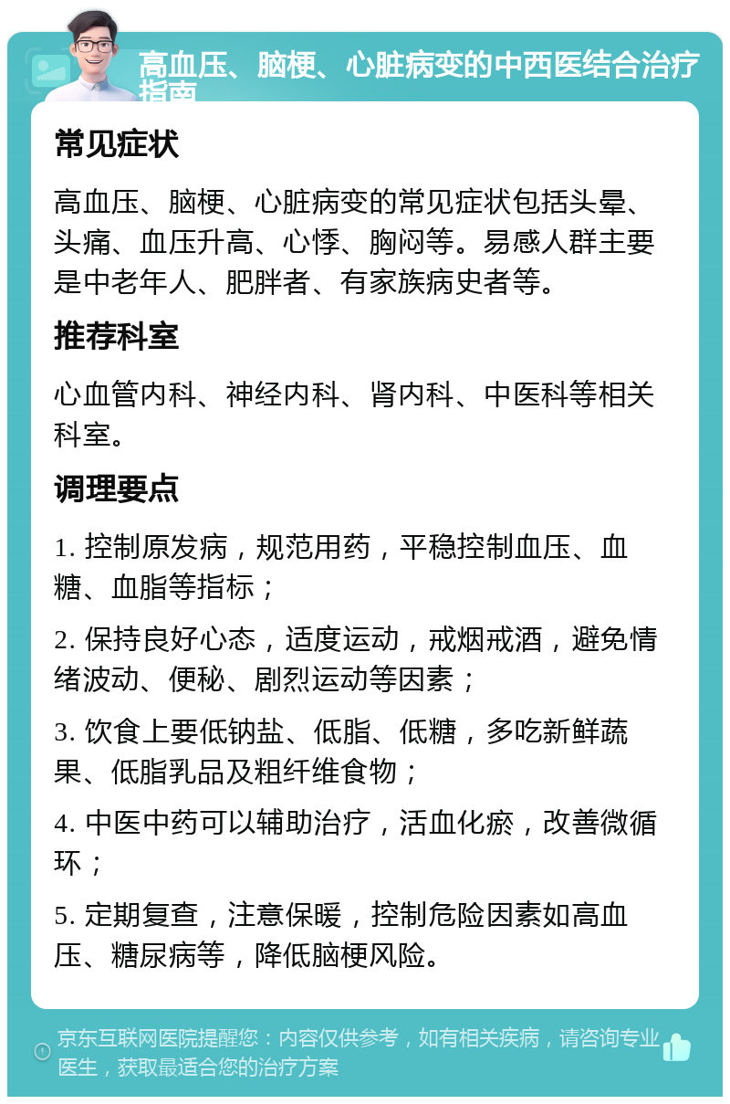 高血压、脑梗、心脏病变的中西医结合治疗指南 常见症状 高血压、脑梗、心脏病变的常见症状包括头晕、头痛、血压升高、心悸、胸闷等。易感人群主要是中老年人、肥胖者、有家族病史者等。 推荐科室 心血管内科、神经内科、肾内科、中医科等相关科室。 调理要点 1. 控制原发病，规范用药，平稳控制血压、血糖、血脂等指标； 2. 保持良好心态，适度运动，戒烟戒酒，避免情绪波动、便秘、剧烈运动等因素； 3. 饮食上要低钠盐、低脂、低糖，多吃新鲜蔬果、低脂乳品及粗纤维食物； 4. 中医中药可以辅助治疗，活血化瘀，改善微循环； 5. 定期复查，注意保暖，控制危险因素如高血压、糖尿病等，降低脑梗风险。