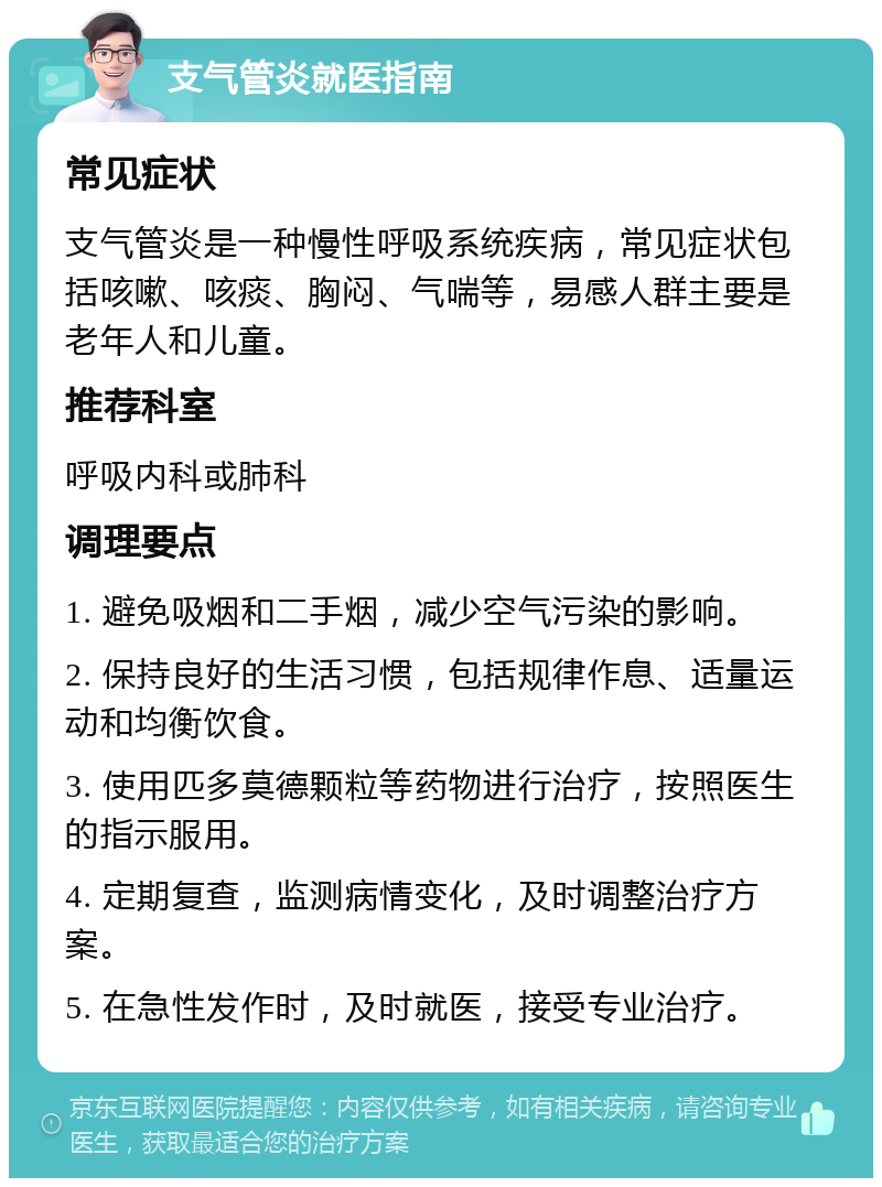 支气管炎就医指南 常见症状 支气管炎是一种慢性呼吸系统疾病，常见症状包括咳嗽、咳痰、胸闷、气喘等，易感人群主要是老年人和儿童。 推荐科室 呼吸内科或肺科 调理要点 1. 避免吸烟和二手烟，减少空气污染的影响。 2. 保持良好的生活习惯，包括规律作息、适量运动和均衡饮食。 3. 使用匹多莫德颗粒等药物进行治疗，按照医生的指示服用。 4. 定期复查，监测病情变化，及时调整治疗方案。 5. 在急性发作时，及时就医，接受专业治疗。