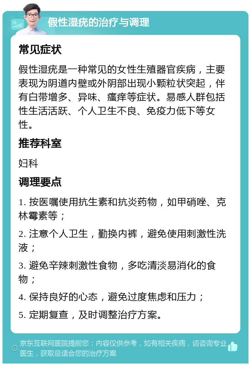 假性湿疣的治疗与调理 常见症状 假性湿疣是一种常见的女性生殖器官疾病，主要表现为阴道内壁或外阴部出现小颗粒状突起，伴有白带增多、异味、瘙痒等症状。易感人群包括性生活活跃、个人卫生不良、免疫力低下等女性。 推荐科室 妇科 调理要点 1. 按医嘱使用抗生素和抗炎药物，如甲硝唑、克林霉素等； 2. 注意个人卫生，勤换内裤，避免使用刺激性洗液； 3. 避免辛辣刺激性食物，多吃清淡易消化的食物； 4. 保持良好的心态，避免过度焦虑和压力； 5. 定期复查，及时调整治疗方案。