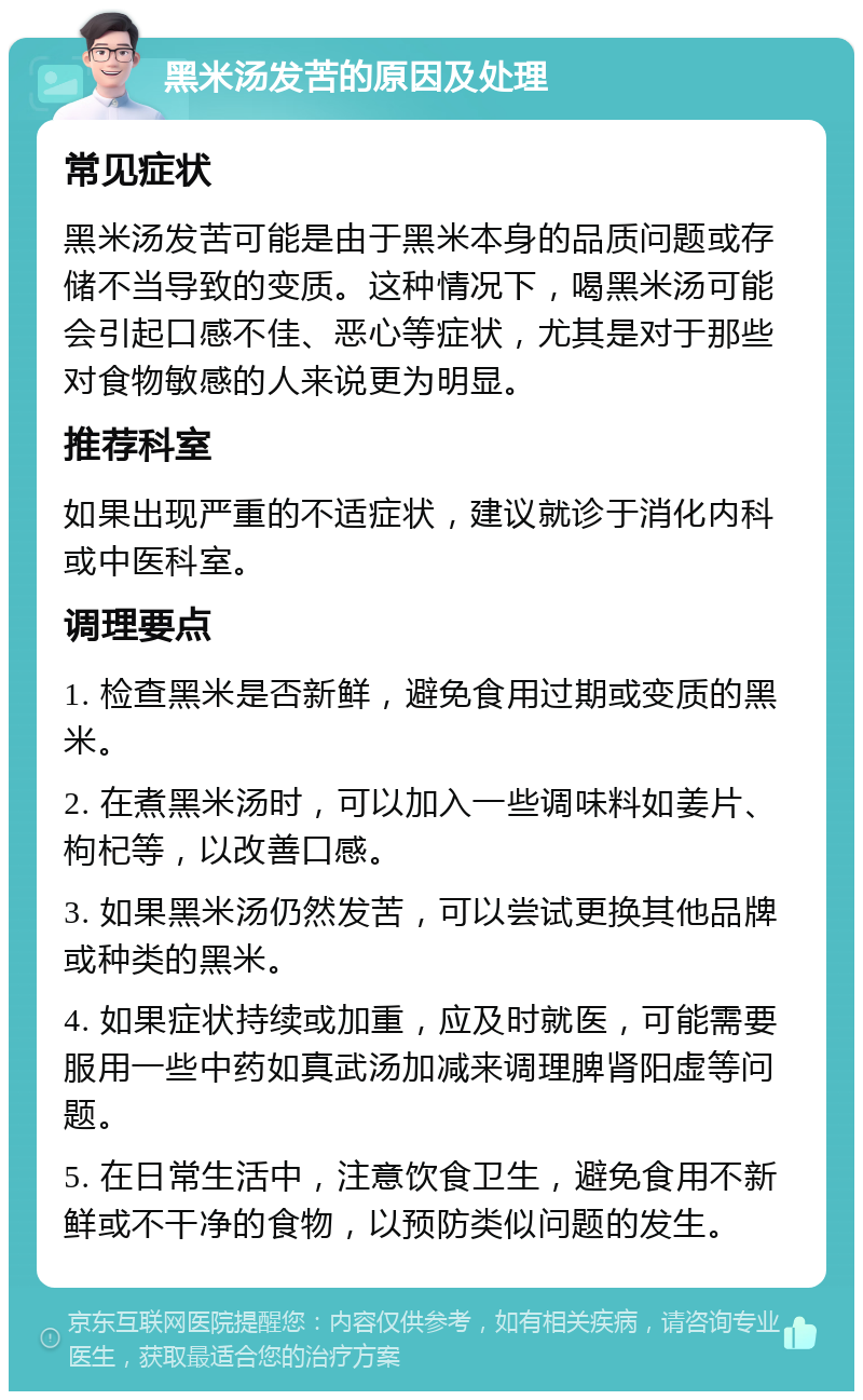 黑米汤发苦的原因及处理 常见症状 黑米汤发苦可能是由于黑米本身的品质问题或存储不当导致的变质。这种情况下，喝黑米汤可能会引起口感不佳、恶心等症状，尤其是对于那些对食物敏感的人来说更为明显。 推荐科室 如果出现严重的不适症状，建议就诊于消化内科或中医科室。 调理要点 1. 检查黑米是否新鲜，避免食用过期或变质的黑米。 2. 在煮黑米汤时，可以加入一些调味料如姜片、枸杞等，以改善口感。 3. 如果黑米汤仍然发苦，可以尝试更换其他品牌或种类的黑米。 4. 如果症状持续或加重，应及时就医，可能需要服用一些中药如真武汤加减来调理脾肾阳虚等问题。 5. 在日常生活中，注意饮食卫生，避免食用不新鲜或不干净的食物，以预防类似问题的发生。