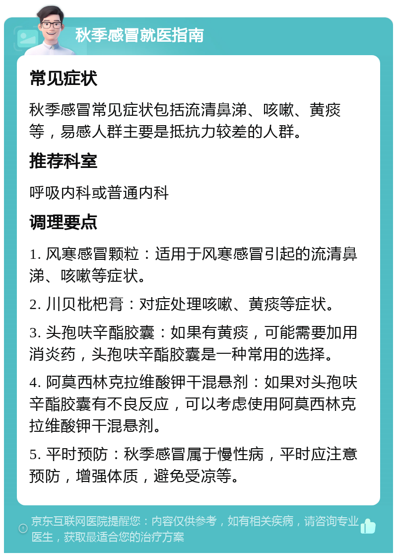 秋季感冒就医指南 常见症状 秋季感冒常见症状包括流清鼻涕、咳嗽、黄痰等，易感人群主要是抵抗力较差的人群。 推荐科室 呼吸内科或普通内科 调理要点 1. 风寒感冒颗粒：适用于风寒感冒引起的流清鼻涕、咳嗽等症状。 2. 川贝枇杷膏：对症处理咳嗽、黄痰等症状。 3. 头孢呋辛酯胶囊：如果有黄痰，可能需要加用消炎药，头孢呋辛酯胶囊是一种常用的选择。 4. 阿莫西林克拉维酸钾干混悬剂：如果对头孢呋辛酯胶囊有不良反应，可以考虑使用阿莫西林克拉维酸钾干混悬剂。 5. 平时预防：秋季感冒属于慢性病，平时应注意预防，增强体质，避免受凉等。