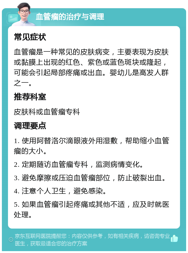 血管瘤的治疗与调理 常见症状 血管瘤是一种常见的皮肤病变，主要表现为皮肤或黏膜上出现的红色、紫色或蓝色斑块或隆起，可能会引起局部疼痛或出血。婴幼儿是高发人群之一。 推荐科室 皮肤科或血管瘤专科 调理要点 1. 使用阿替洛尔滴眼液外用湿敷，帮助缩小血管瘤的大小。 2. 定期随访血管瘤专科，监测病情变化。 3. 避免摩擦或压迫血管瘤部位，防止破裂出血。 4. 注意个人卫生，避免感染。 5. 如果血管瘤引起疼痛或其他不适，应及时就医处理。