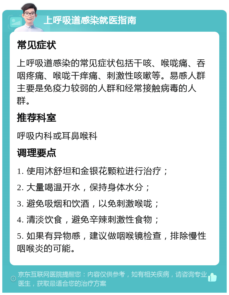 上呼吸道感染就医指南 常见症状 上呼吸道感染的常见症状包括干咳、喉咙痛、吞咽疼痛、喉咙干痒痛、刺激性咳嗽等。易感人群主要是免疫力较弱的人群和经常接触病毒的人群。 推荐科室 呼吸内科或耳鼻喉科 调理要点 1. 使用沐舒坦和金银花颗粒进行治疗； 2. 大量喝温开水，保持身体水分； 3. 避免吸烟和饮酒，以免刺激喉咙； 4. 清淡饮食，避免辛辣刺激性食物； 5. 如果有异物感，建议做咽喉镜检查，排除慢性咽喉炎的可能。