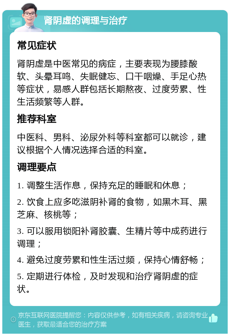 肾阴虚的调理与治疗 常见症状 肾阴虚是中医常见的病症，主要表现为腰膝酸软、头晕耳鸣、失眠健忘、口干咽燥、手足心热等症状，易感人群包括长期熬夜、过度劳累、性生活频繁等人群。 推荐科室 中医科、男科、泌尿外科等科室都可以就诊，建议根据个人情况选择合适的科室。 调理要点 1. 调整生活作息，保持充足的睡眠和休息； 2. 饮食上应多吃滋阴补肾的食物，如黑木耳、黑芝麻、核桃等； 3. 可以服用锁阳补肾胶囊、生精片等中成药进行调理； 4. 避免过度劳累和性生活过频，保持心情舒畅； 5. 定期进行体检，及时发现和治疗肾阴虚的症状。