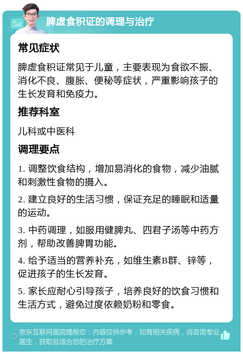 脾虚食积证的调理与治疗 常见症状 脾虚食积证常见于儿童，主要表现为食欲不振、消化不良、腹胀、便秘等症状，严重影响孩子的生长发育和免疫力。 推荐科室 儿科或中医科 调理要点 1. 调整饮食结构，增加易消化的食物，减少油腻和刺激性食物的摄入。 2. 建立良好的生活习惯，保证充足的睡眠和适量的运动。 3. 中药调理，如服用健脾丸、四君子汤等中药方剂，帮助改善脾胃功能。 4. 给予适当的营养补充，如维生素B群、锌等，促进孩子的生长发育。 5. 家长应耐心引导孩子，培养良好的饮食习惯和生活方式，避免过度依赖奶粉和零食。