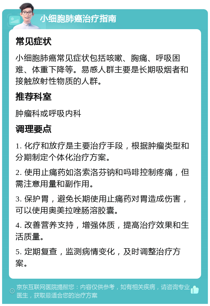 小细胞肺癌治疗指南 常见症状 小细胞肺癌常见症状包括咳嗽、胸痛、呼吸困难、体重下降等。易感人群主要是长期吸烟者和接触放射性物质的人群。 推荐科室 肿瘤科或呼吸内科 调理要点 1. 化疗和放疗是主要治疗手段，根据肿瘤类型和分期制定个体化治疗方案。 2. 使用止痛药如洛索洛芬钠和吗啡控制疼痛，但需注意用量和副作用。 3. 保护胃，避免长期使用止痛药对胃造成伤害，可以使用奥美拉唑肠溶胶囊。 4. 改善营养支持，增强体质，提高治疗效果和生活质量。 5. 定期复查，监测病情变化，及时调整治疗方案。