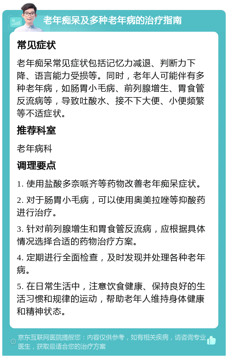 老年痴呆及多种老年病的治疗指南 常见症状 老年痴呆常见症状包括记忆力减退、判断力下降、语言能力受损等。同时，老年人可能伴有多种老年病，如肠胃小毛病、前列腺增生、胃食管反流病等，导致吐酸水、接不下大便、小便频繁等不适症状。 推荐科室 老年病科 调理要点 1. 使用盐酸多奈哌齐等药物改善老年痴呆症状。 2. 对于肠胃小毛病，可以使用奥美拉唑等抑酸药进行治疗。 3. 针对前列腺增生和胃食管反流病，应根据具体情况选择合适的药物治疗方案。 4. 定期进行全面检查，及时发现并处理各种老年病。 5. 在日常生活中，注意饮食健康、保持良好的生活习惯和规律的运动，帮助老年人维持身体健康和精神状态。