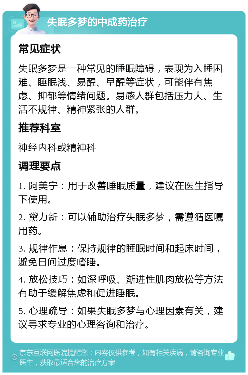 失眠多梦的中成药治疗 常见症状 失眠多梦是一种常见的睡眠障碍，表现为入睡困难、睡眠浅、易醒、早醒等症状，可能伴有焦虑、抑郁等情绪问题。易感人群包括压力大、生活不规律、精神紧张的人群。 推荐科室 神经内科或精神科 调理要点 1. 阿美宁：用于改善睡眠质量，建议在医生指导下使用。 2. 黛力新：可以辅助治疗失眠多梦，需遵循医嘱用药。 3. 规律作息：保持规律的睡眠时间和起床时间，避免日间过度嗜睡。 4. 放松技巧：如深呼吸、渐进性肌肉放松等方法有助于缓解焦虑和促进睡眠。 5. 心理疏导：如果失眠多梦与心理因素有关，建议寻求专业的心理咨询和治疗。