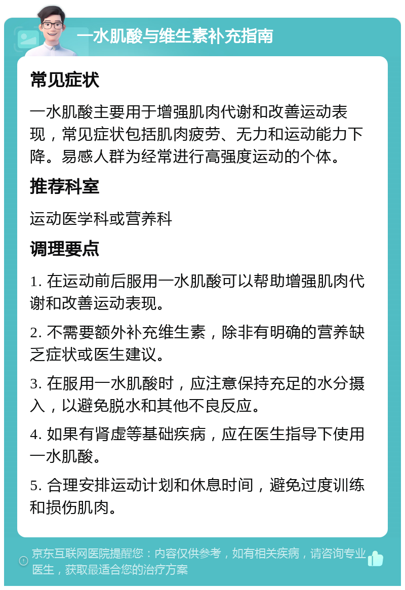 一水肌酸与维生素补充指南 常见症状 一水肌酸主要用于增强肌肉代谢和改善运动表现，常见症状包括肌肉疲劳、无力和运动能力下降。易感人群为经常进行高强度运动的个体。 推荐科室 运动医学科或营养科 调理要点 1. 在运动前后服用一水肌酸可以帮助增强肌肉代谢和改善运动表现。 2. 不需要额外补充维生素，除非有明确的营养缺乏症状或医生建议。 3. 在服用一水肌酸时，应注意保持充足的水分摄入，以避免脱水和其他不良反应。 4. 如果有肾虚等基础疾病，应在医生指导下使用一水肌酸。 5. 合理安排运动计划和休息时间，避免过度训练和损伤肌肉。