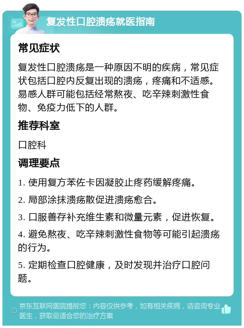 复发性口腔溃疡就医指南 常见症状 复发性口腔溃疡是一种原因不明的疾病，常见症状包括口腔内反复出现的溃疡，疼痛和不适感。易感人群可能包括经常熬夜、吃辛辣刺激性食物、免疫力低下的人群。 推荐科室 口腔科 调理要点 1. 使用复方苯佐卡因凝胶止疼药缓解疼痛。 2. 局部涂抹溃疡散促进溃疡愈合。 3. 口服善存补充维生素和微量元素，促进恢复。 4. 避免熬夜、吃辛辣刺激性食物等可能引起溃疡的行为。 5. 定期检查口腔健康，及时发现并治疗口腔问题。