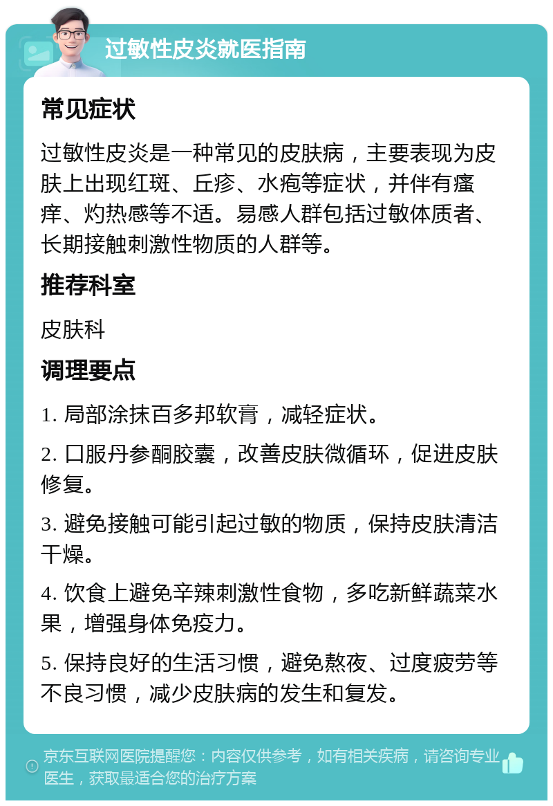 过敏性皮炎就医指南 常见症状 过敏性皮炎是一种常见的皮肤病，主要表现为皮肤上出现红斑、丘疹、水疱等症状，并伴有瘙痒、灼热感等不适。易感人群包括过敏体质者、长期接触刺激性物质的人群等。 推荐科室 皮肤科 调理要点 1. 局部涂抹百多邦软膏，减轻症状。 2. 口服丹参酮胶囊，改善皮肤微循环，促进皮肤修复。 3. 避免接触可能引起过敏的物质，保持皮肤清洁干燥。 4. 饮食上避免辛辣刺激性食物，多吃新鲜蔬菜水果，增强身体免疫力。 5. 保持良好的生活习惯，避免熬夜、过度疲劳等不良习惯，减少皮肤病的发生和复发。