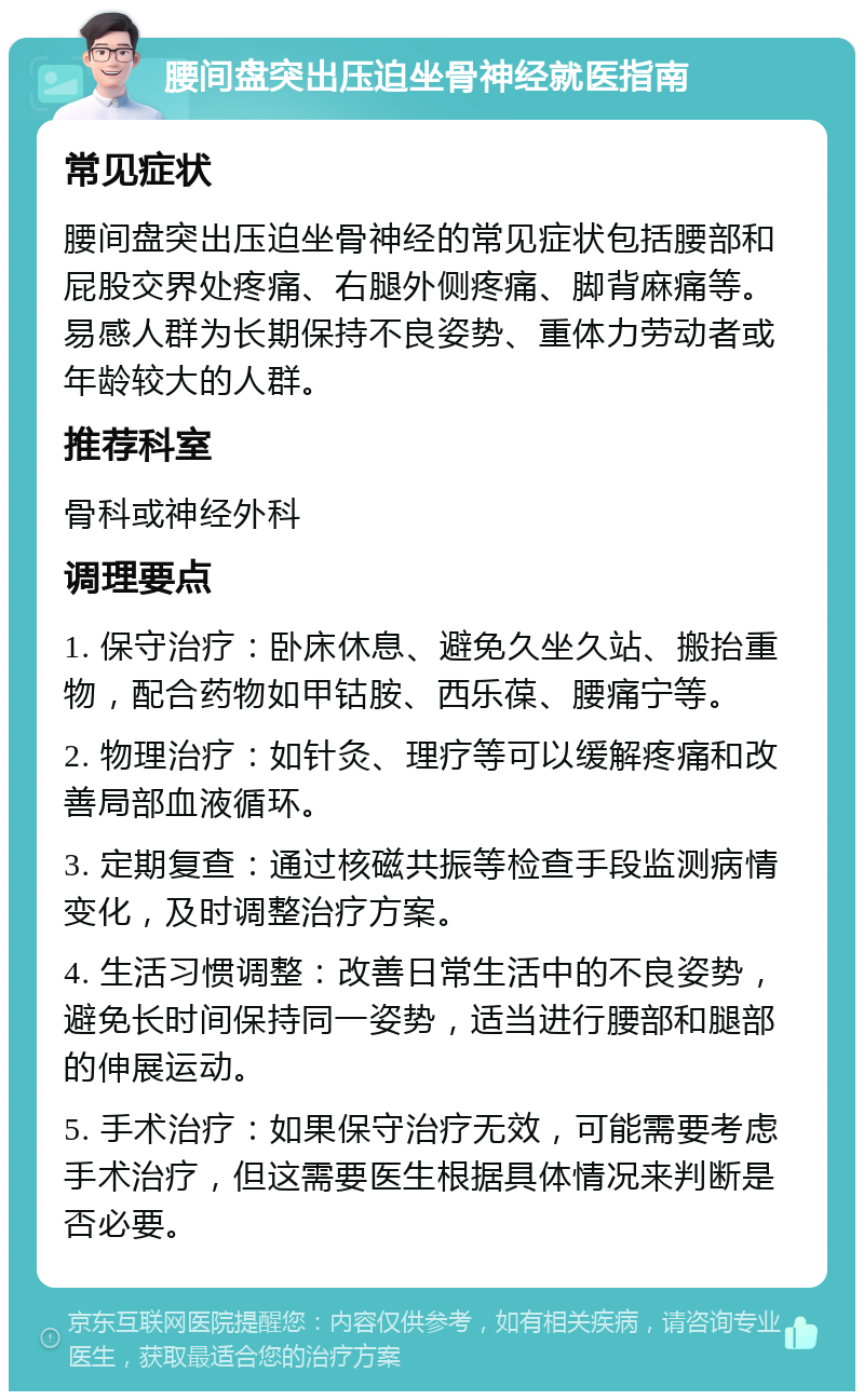 腰间盘突出压迫坐骨神经就医指南 常见症状 腰间盘突出压迫坐骨神经的常见症状包括腰部和屁股交界处疼痛、右腿外侧疼痛、脚背麻痛等。易感人群为长期保持不良姿势、重体力劳动者或年龄较大的人群。 推荐科室 骨科或神经外科 调理要点 1. 保守治疗：卧床休息、避免久坐久站、搬抬重物，配合药物如甲钴胺、西乐葆、腰痛宁等。 2. 物理治疗：如针灸、理疗等可以缓解疼痛和改善局部血液循环。 3. 定期复查：通过核磁共振等检查手段监测病情变化，及时调整治疗方案。 4. 生活习惯调整：改善日常生活中的不良姿势，避免长时间保持同一姿势，适当进行腰部和腿部的伸展运动。 5. 手术治疗：如果保守治疗无效，可能需要考虑手术治疗，但这需要医生根据具体情况来判断是否必要。