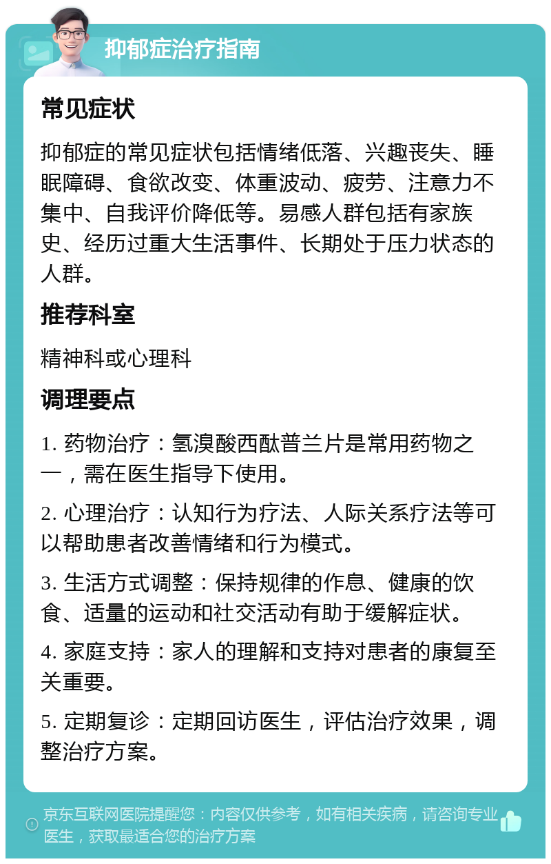 抑郁症治疗指南 常见症状 抑郁症的常见症状包括情绪低落、兴趣丧失、睡眠障碍、食欲改变、体重波动、疲劳、注意力不集中、自我评价降低等。易感人群包括有家族史、经历过重大生活事件、长期处于压力状态的人群。 推荐科室 精神科或心理科 调理要点 1. 药物治疗：氢溴酸西酞普兰片是常用药物之一，需在医生指导下使用。 2. 心理治疗：认知行为疗法、人际关系疗法等可以帮助患者改善情绪和行为模式。 3. 生活方式调整：保持规律的作息、健康的饮食、适量的运动和社交活动有助于缓解症状。 4. 家庭支持：家人的理解和支持对患者的康复至关重要。 5. 定期复诊：定期回访医生，评估治疗效果，调整治疗方案。