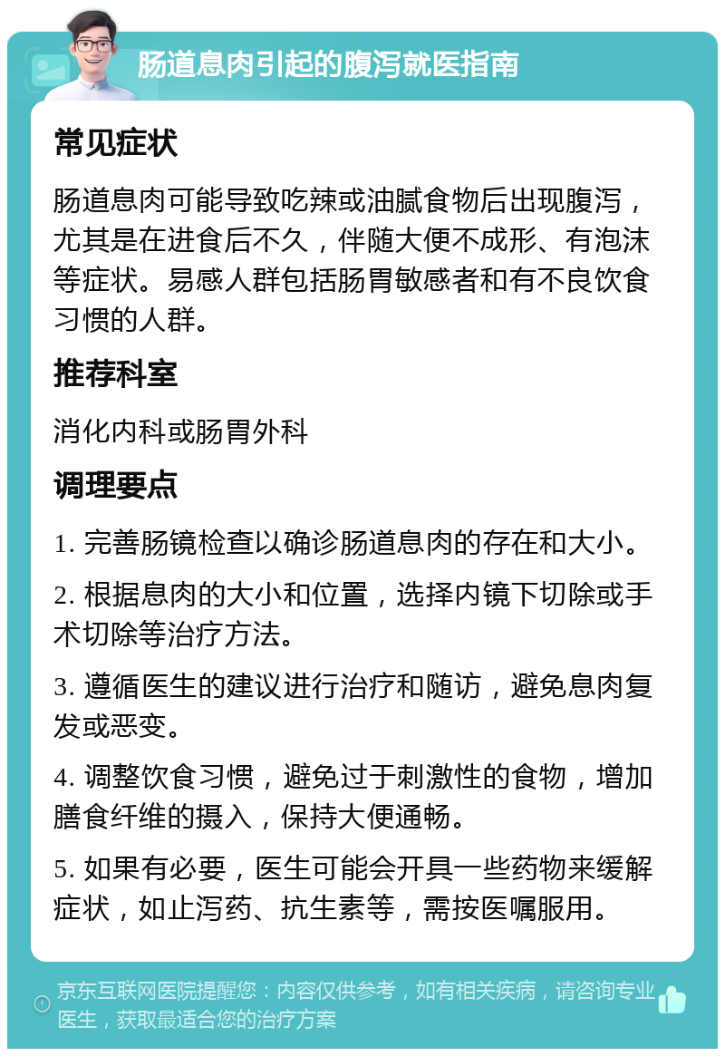 肠道息肉引起的腹泻就医指南 常见症状 肠道息肉可能导致吃辣或油腻食物后出现腹泻，尤其是在进食后不久，伴随大便不成形、有泡沫等症状。易感人群包括肠胃敏感者和有不良饮食习惯的人群。 推荐科室 消化内科或肠胃外科 调理要点 1. 完善肠镜检查以确诊肠道息肉的存在和大小。 2. 根据息肉的大小和位置，选择内镜下切除或手术切除等治疗方法。 3. 遵循医生的建议进行治疗和随访，避免息肉复发或恶变。 4. 调整饮食习惯，避免过于刺激性的食物，增加膳食纤维的摄入，保持大便通畅。 5. 如果有必要，医生可能会开具一些药物来缓解症状，如止泻药、抗生素等，需按医嘱服用。