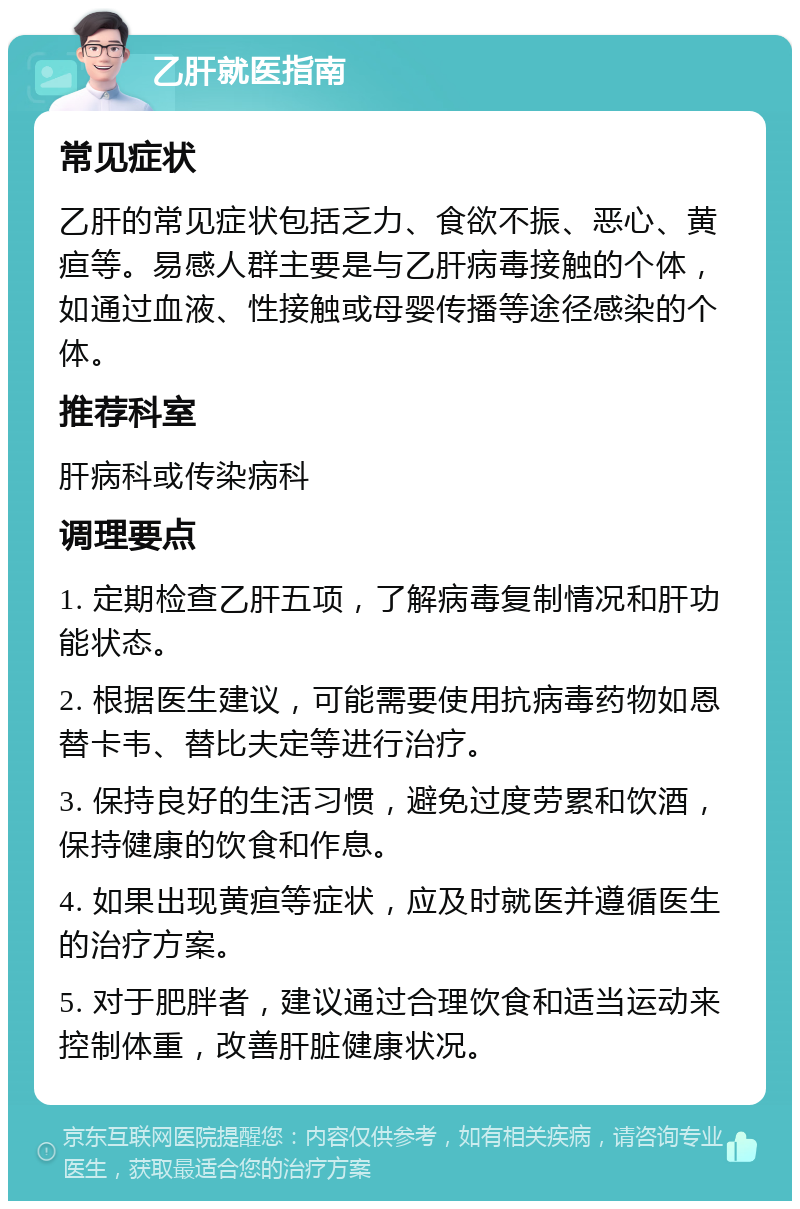 乙肝就医指南 常见症状 乙肝的常见症状包括乏力、食欲不振、恶心、黄疸等。易感人群主要是与乙肝病毒接触的个体，如通过血液、性接触或母婴传播等途径感染的个体。 推荐科室 肝病科或传染病科 调理要点 1. 定期检查乙肝五项，了解病毒复制情况和肝功能状态。 2. 根据医生建议，可能需要使用抗病毒药物如恩替卡韦、替比夫定等进行治疗。 3. 保持良好的生活习惯，避免过度劳累和饮酒，保持健康的饮食和作息。 4. 如果出现黄疸等症状，应及时就医并遵循医生的治疗方案。 5. 对于肥胖者，建议通过合理饮食和适当运动来控制体重，改善肝脏健康状况。