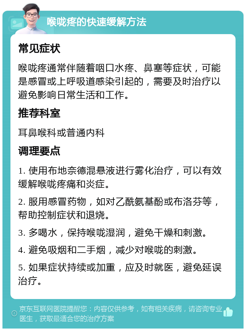 喉咙疼的快速缓解方法 常见症状 喉咙疼通常伴随着咽口水疼、鼻塞等症状，可能是感冒或上呼吸道感染引起的，需要及时治疗以避免影响日常生活和工作。 推荐科室 耳鼻喉科或普通内科 调理要点 1. 使用布地奈德混悬液进行雾化治疗，可以有效缓解喉咙疼痛和炎症。 2. 服用感冒药物，如对乙酰氨基酚或布洛芬等，帮助控制症状和退烧。 3. 多喝水，保持喉咙湿润，避免干燥和刺激。 4. 避免吸烟和二手烟，减少对喉咙的刺激。 5. 如果症状持续或加重，应及时就医，避免延误治疗。