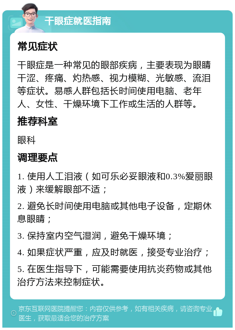 干眼症就医指南 常见症状 干眼症是一种常见的眼部疾病，主要表现为眼睛干涩、疼痛、灼热感、视力模糊、光敏感、流泪等症状。易感人群包括长时间使用电脑、老年人、女性、干燥环境下工作或生活的人群等。 推荐科室 眼科 调理要点 1. 使用人工泪液（如可乐必妥眼液和0.3%爱丽眼液）来缓解眼部不适； 2. 避免长时间使用电脑或其他电子设备，定期休息眼睛； 3. 保持室内空气湿润，避免干燥环境； 4. 如果症状严重，应及时就医，接受专业治疗； 5. 在医生指导下，可能需要使用抗炎药物或其他治疗方法来控制症状。