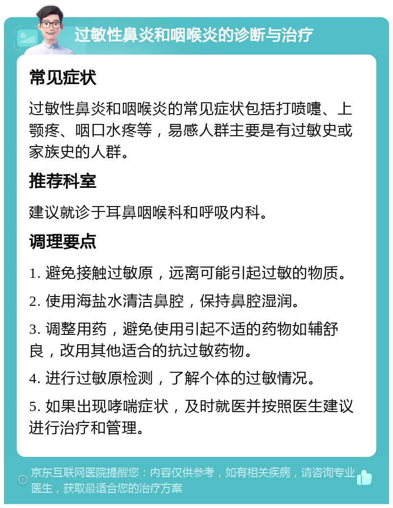 过敏性鼻炎和咽喉炎的诊断与治疗 常见症状 过敏性鼻炎和咽喉炎的常见症状包括打喷嚏、上颚疼、咽口水疼等，易感人群主要是有过敏史或家族史的人群。 推荐科室 建议就诊于耳鼻咽喉科和呼吸内科。 调理要点 1. 避免接触过敏原，远离可能引起过敏的物质。 2. 使用海盐水清洁鼻腔，保持鼻腔湿润。 3. 调整用药，避免使用引起不适的药物如辅舒良，改用其他适合的抗过敏药物。 4. 进行过敏原检测，了解个体的过敏情况。 5. 如果出现哮喘症状，及时就医并按照医生建议进行治疗和管理。