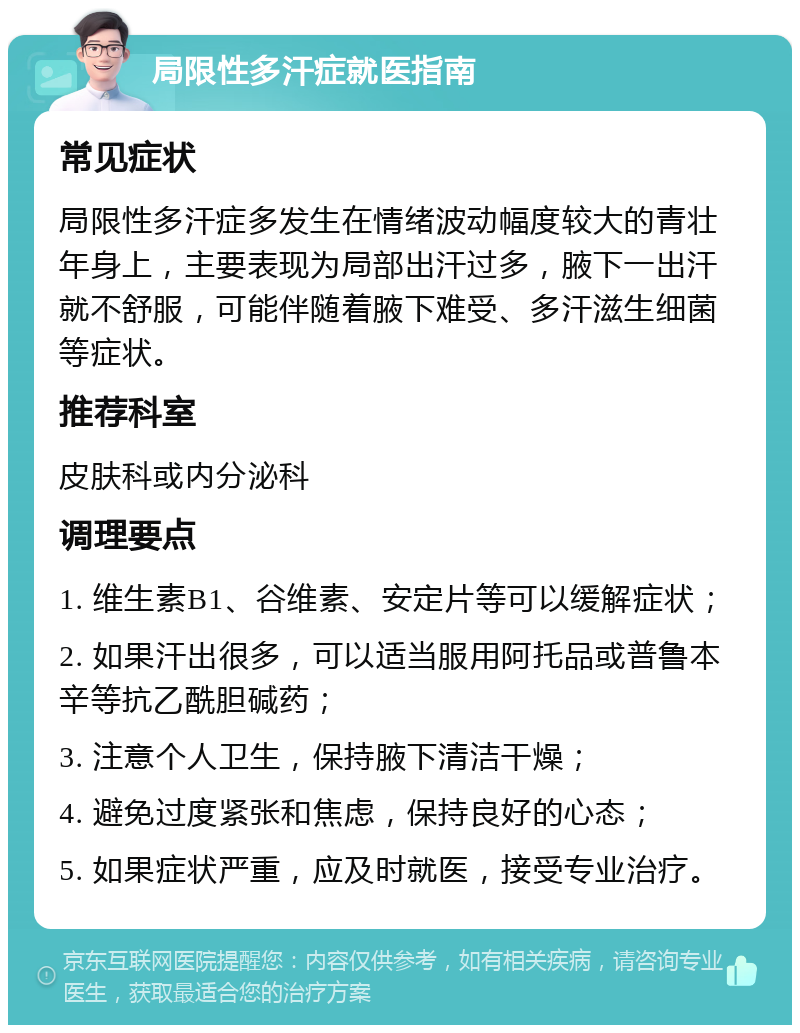 局限性多汗症就医指南 常见症状 局限性多汗症多发生在情绪波动幅度较大的青壮年身上，主要表现为局部出汗过多，腋下一出汗就不舒服，可能伴随着腋下难受、多汗滋生细菌等症状。 推荐科室 皮肤科或内分泌科 调理要点 1. 维生素B1、谷维素、安定片等可以缓解症状； 2. 如果汗出很多，可以适当服用阿托品或普鲁本辛等抗乙酰胆碱药； 3. 注意个人卫生，保持腋下清洁干燥； 4. 避免过度紧张和焦虑，保持良好的心态； 5. 如果症状严重，应及时就医，接受专业治疗。