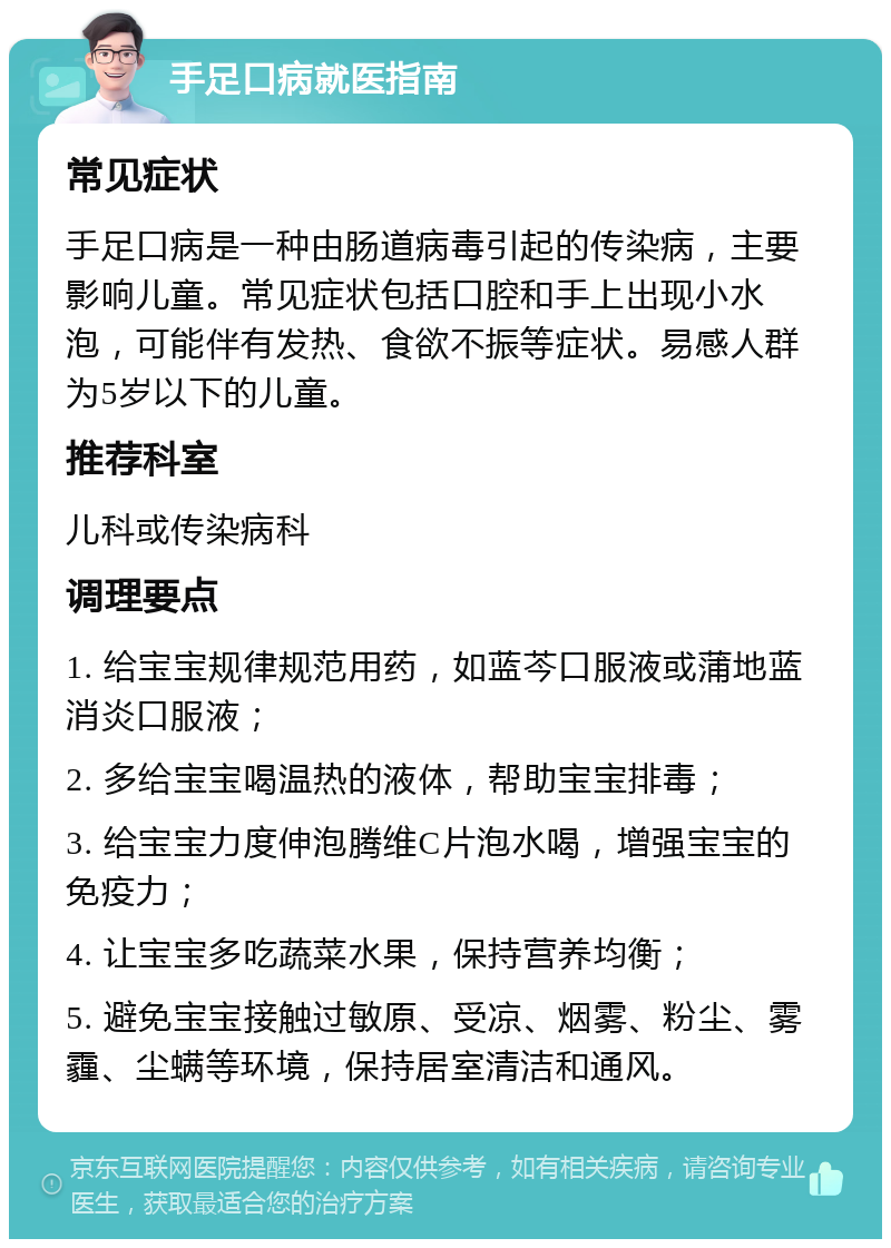 手足口病就医指南 常见症状 手足口病是一种由肠道病毒引起的传染病，主要影响儿童。常见症状包括口腔和手上出现小水泡，可能伴有发热、食欲不振等症状。易感人群为5岁以下的儿童。 推荐科室 儿科或传染病科 调理要点 1. 给宝宝规律规范用药，如蓝芩口服液或蒲地蓝消炎口服液； 2. 多给宝宝喝温热的液体，帮助宝宝排毒； 3. 给宝宝力度伸泡腾维C片泡水喝，增强宝宝的免疫力； 4. 让宝宝多吃蔬菜水果，保持营养均衡； 5. 避免宝宝接触过敏原、受凉、烟雾、粉尘、雾霾、尘螨等环境，保持居室清洁和通风。