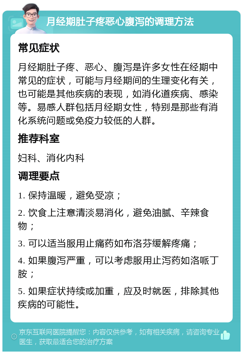 月经期肚子疼恶心腹泻的调理方法 常见症状 月经期肚子疼、恶心、腹泻是许多女性在经期中常见的症状，可能与月经期间的生理变化有关，也可能是其他疾病的表现，如消化道疾病、感染等。易感人群包括月经期女性，特别是那些有消化系统问题或免疫力较低的人群。 推荐科室 妇科、消化内科 调理要点 1. 保持温暖，避免受凉； 2. 饮食上注意清淡易消化，避免油腻、辛辣食物； 3. 可以适当服用止痛药如布洛芬缓解疼痛； 4. 如果腹泻严重，可以考虑服用止泻药如洛哌丁胺； 5. 如果症状持续或加重，应及时就医，排除其他疾病的可能性。